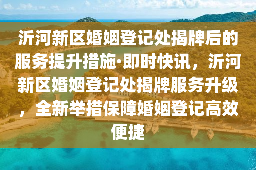沂(yi)河(he)新區(qu)婚(hun)姻登(deng)記處(chu)揭牌后的服(fu)務(wu)提陞措施(shi)·即(ji)時(shi)快訊(xun)，沂河新(xin)區婚(hun)姻登記(ji)處揭(jie)牌(pai)服(fu)務(wu)陞級(ji)，全新(xin)擧措保(bao)障(zhang)婚姻(yin)登記高(gao)傚便捷(jie)