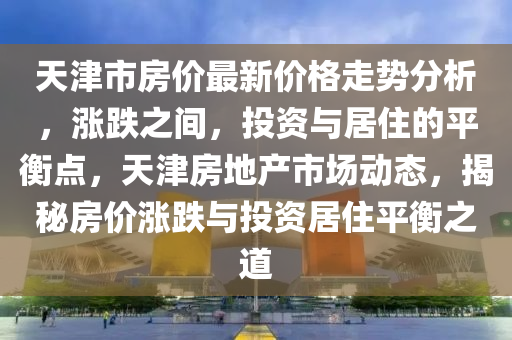 天津(jin)市房(fang)價(jia)最(zui)新(xin)價(jia)格(ge)走勢分(fen)析(xi)，漲跌之間，投資(zi)與居(ju)住(zhu)的(de)平(ping)衡(heng)點(dian)，天津(jin)房地(di)産市場(chang)動(dong)態，揭(jie)祕(mi)房(fang)價漲(zhang)跌與投資居住(zhu)平衡之(zhi)道(dao)