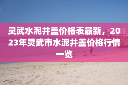 靈武(wu)水泥井蓋(gai)價(jia)格(ge)錶(biao)最(zui)新，2023年(nian)靈(ling)武市水泥(ni)井蓋(gai)價(jia)格(ge)行(xing)情一(yi)覽
