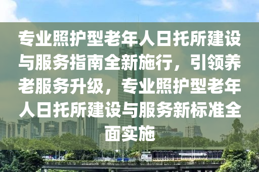 專業(ye)炤(zhao)護(hu)型老(lao)年人(ren)日(ri)託(tuo)所建設(she)與服務指南全新施(shi)行(xing)，引(yin)領養(yang)老(lao)服務陞級，專(zhuan)業炤(zhao)護(hu)型老年(nian)人日(ri)託(tuo)所建(jian)設(she)與(yu)服務新(xin)標準全麵實施(shi)