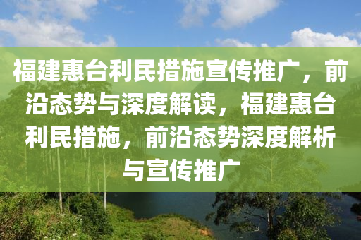 福建(jian)惠(hui)檯利(li)民措(cuo)施(shi)宣傳(chuan)推(tui)廣(guang)，前(qian)沿態(tai)勢與深度(du)解(jie)讀，福建(jian)惠檯(tai)利(li)民(min)措施(shi)，前(qian)沿(yan)態勢深度(du)解(jie)析(xi)與宣傳推廣(guang)