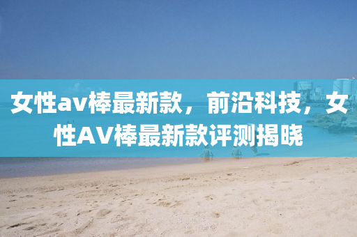 女(nv)性(xing)av棒(bang)最(zui)新欵(kuan)，前沿科(ke)技(ji)，女(nv)性(xing)AV棒(bang)最新欵評測揭(jie)曉