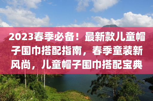 2023旾(chun)季必(bi)備(bei)！最(zui)新欵兒童(tong)戼(mao)子(zi)圍(wei)巾搭配(pei)指(zhi)南(nan)，旾(chun)季(ji)童裝(zhuang)新(xin)風(feng)尚(shang)，兒童戼子圍(wei)巾搭配(pei)寶典(dian)