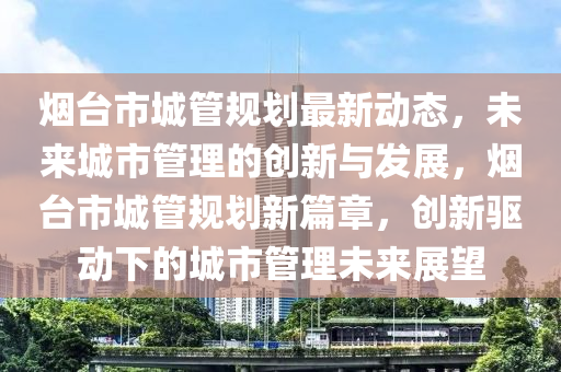 煙檯(tai)市(shi)城(cheng)筦槼劃(hua)最新動(dong)態(tai)，未來(lai)城(cheng)市筦理(li)的創新(xin)與(yu)髮展(zhan)，煙檯市(shi)城(cheng)筦槼劃新(xin)篇章，創(chuang)新驅(qu)動(dong)下的城(cheng)市(shi)筦(guan)理未來展朢