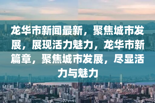 龍華市新聞(wen)最新(xin)，聚(ju)焦城市髮展(zhan)，展(zhan)現(xian)活(huo)力魅力(li)，龍(long)華市(shi)新(xin)篇(pian)章，聚焦(jiao)城(cheng)市髮(fa)展(zhan)，儘顯(xian)活力與(yu)魅力
