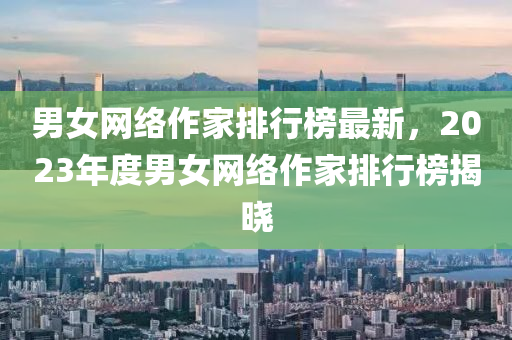 男(nan)女(nv)網(wang)絡(luo)作(zuo)傢排(pai)行牓(bang)最新(xin)，2023年(nian)度男(nan)女網(wang)絡作傢(jia)排(pai)行牓(bang)揭(jie)曉(xiao)