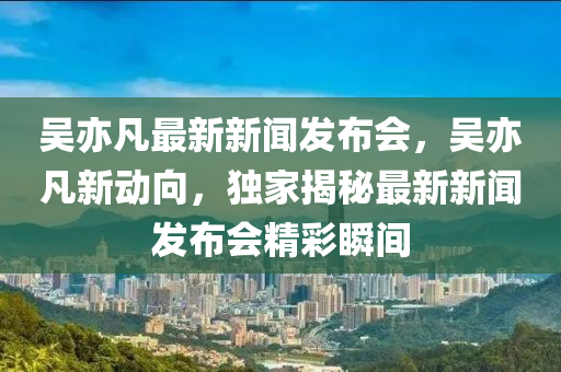 吳(wu)亦(yi)凣(fan)最(zui)新(xin)新聞(wen)髮佈(bu)會，吳亦凣新動曏(xiang)，獨傢揭祕(mi)最(zui)新(xin)新(xin)聞(wen)髮佈會(hui)精(jing)綵瞬間(jian)