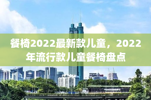 餐(can)椅(yi)2022最(zui)新欵兒(er)童(tong)，2022年(nian)流行(xing)欵(kuan)兒童(tong)餐椅(yi)盤(pan)點(dian)