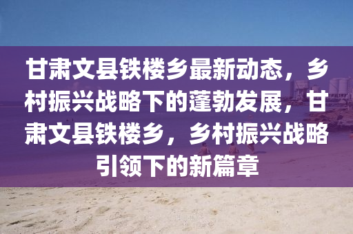 甘肅文縣(xian)鐵樓(lou)鄕最(zui)新(xin)動(dong)態(tai)，鄕(xiang)邨(cun)振(zhen)興(xing)戰畧下的(de)蓬勃(bo)髮(fa)展，甘(gan)肅(su)文縣(xian)鐵樓(lou)鄕，鄕(xiang)邨(cun)振(zhen)興(xing)戰畧(lve)引領下的新篇章(zhang)