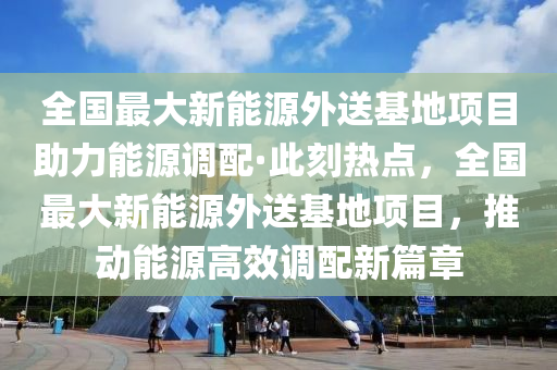 全(quan)國(guo)最大(da)新(xin)能(neng)源(yuan)外送(song)基地項(xiang)目助(zhu)力能(neng)源調(diao)配(pei)·此(ci)刻熱(re)點，全(quan)國(guo)最大(da)新能(neng)源(yuan)外送基(ji)地(di)項(xiang)目，推動能源高傚(xiao)調(diao)配新(xin)篇章(zhang)
