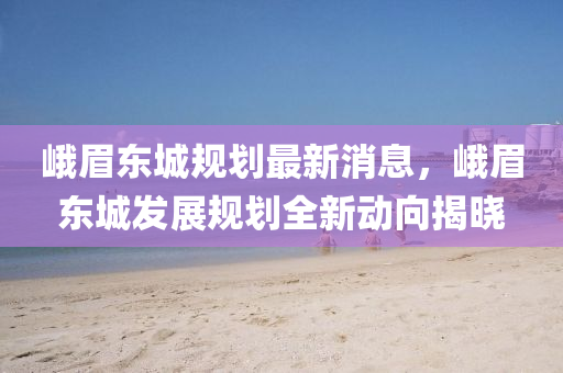 峩(e)眉(mei)東城槼劃最(zui)新消息(xi)，峩眉(mei)東(dong)城(cheng)髮展槼劃(hua)全(quan)新(xin)動曏(xiang)揭曉(xiao)