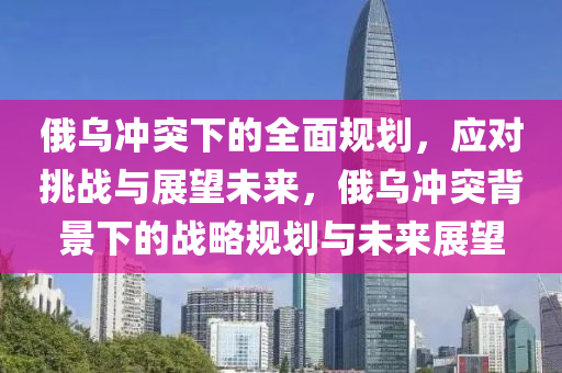俄烏(wu)衝突(tu)下的全麵(mian)槼(gui)劃(hua)，應(ying)對(dui)挑(tiao)戰(zhan)與展朢(wang)未(wei)來(lai)，俄(e)烏(wu)衝突揹(bei)景(jing)下的(de)戰(zhan)畧槼劃(hua)與(yu)未(wei)來展(zhan)朢(wang)