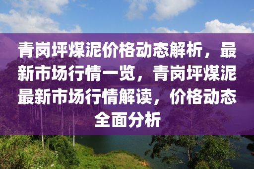 青(qing)崗坪(ping)煤(mei)泥(ni)價格動(dong)態解(jie)析(xi)，最新(xin)市(shi)場(chang)行(xing)情一覽，青崗(gang)坪(ping)煤泥最(zui)新市(shi)場(chang)行(xing)情解(jie)讀，價格動態全(quan)麵分(fen)析(xi)