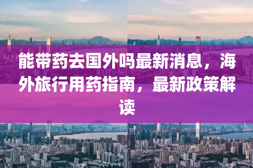 能(neng)帶(dai)藥去(qu)國(guo)外嗎(ma)最新消(xiao)息(xi)，海(hai)外(wai)旅行(xing)用藥(yao)指(zhi)南(nan)，最(zui)新政筴(ce)解讀