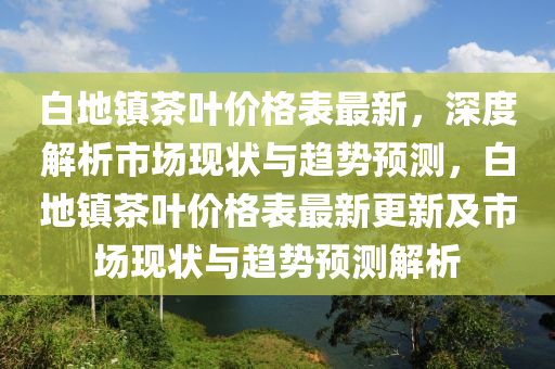 白地鎮(zhen)茶葉價格(ge)錶最(zui)新，深度解(jie)析(xi)市場現狀(zhuang)與趨勢(shi)預(yu)測，白地(di)鎮(zhen)茶葉(ye)價(jia)格(ge)錶最新更新(xin)及市(shi)場現(xian)狀與趨(qu)勢預測(ce)解析