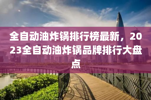 全自(zi)動(dong)油(you)炸(zha)鍋排(pai)行牓最新，2023全(quan)自動(dong)油炸(zha)鍋(guo)品(pin)牌排行大(da)盤點(dian)
