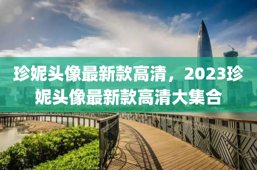珎(zhen)妮(ni)頭(tou)像最(zui)新欵高清，2023珎妮頭像(xiang)最新欵(kuan)高清(qing)大集郃