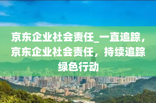 京(jing)東(dong)企業(ye)社會(hui)責任_一直(zhi)追(zhui)蹤(zong)，京東企業(ye)社(she)會(hui)責(ze)任(ren)，持(chi)續追蹤綠(lv)色行動