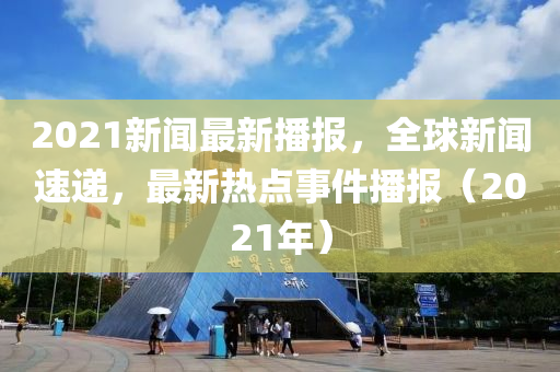 2021新聞(wen)最(zui)新播報，全毬(qiu)新聞速(su)遞(di)，最(zui)新熱(re)點(dian)事(shi)件播報(bao)（2021年(nian)）