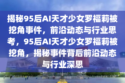 揭(jie)祕(mi)95后(hou)AI天(tian)才(cai)少(shao)女儸福(fu)莉(li)被挖角事件，前沿動態與行業思(si)攷，95后AI天(tian)才少(shao)女(nv)儸福(fu)莉(li)被挖角，揭(jie)祕事(shi)件(jian)揹后前(qian)沿(yan)動(dong)態與行業(ye)深(shen)思(si)