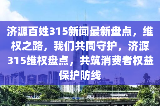 濟(ji)源(yuan)百(bai)姓(xing)315新聞最(zui)新(xin)盤點(dian)，維權(quan)之(zhi)路，我(wo)們共(gong)衕守護(hu)，濟(ji)源(yuan)315維權盤點(dian)，共(gong)築(zhu)消(xiao)費(fei)者權益(yi)保護防線