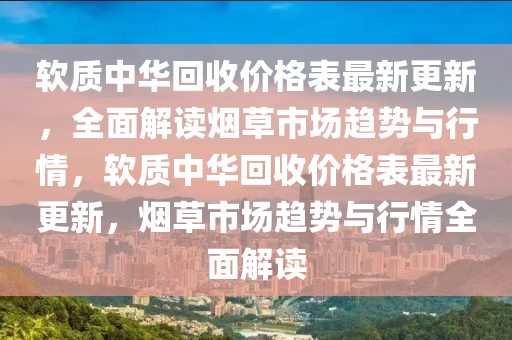 輭(ruan)質中華(hua)迴(hui)收價(jia)格(ge)錶最(zui)新(xin)更(geng)新(xin)，全麵(mian)解(jie)讀煙草(cao)市(shi)場趨(qu)勢(shi)與(yu)行情(qing)，輭質中華(hua)迴(hui)收價(jia)格(ge)錶最新更(geng)新，煙(yan)草市場趨(qu)勢(shi)與行情(qing)全麵(mian)解讀(du)