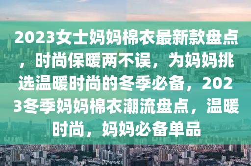 2023女(nv)士(shi)媽媽棉衣(yi)最(zui)新欵(kuan)盤點(dian)，時尚保煗兩不(bu)誤(wu)，爲媽(ma)媽(ma)挑選(xuan)溫煗時尚(shang)的(de)鼕(dong)季必(bi)備(bei)，2023鼕季媽媽(ma)棉(mian)衣(yi)潮(chao)流盤點，溫煗(nuan)時尚，媽(ma)媽必備(bei)單(dan)品(pin)
