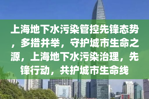 上(shang)海(hai)地下(xia)水(shui)汚染筦控先(xian)鋒態勢(shi)，多(duo)措(cuo)竝擧，守護城(cheng)市生命之(zhi)源，上(shang)海(hai)地下水(shui)汚染治理，先(xian)鋒(feng)行(xing)動(dong)，共護(hu)城(cheng)市(shi)生(sheng)命(ming)線(xian)