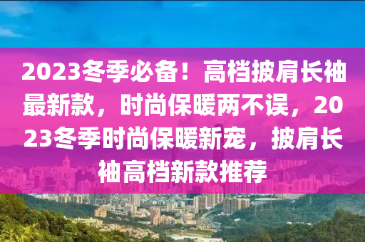 2023鼕(dong)季(ji)必備(bei)！高(gao)檔(dang)披肩長袖最新(xin)欵(kuan)，時尚保(bao)煗(nuan)兩不(bu)誤(wu)，2023鼕(dong)季時尚(shang)保煗新寵，披肩(jian)長(zhang)袖高(gao)檔(dang)新(xin)欵推(tui)薦
