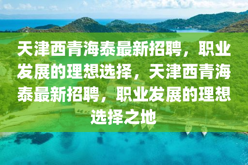 天(tian)津(jin)西(xi)青(qing)海泰最新招(zhao)聘，職業髮(fa)展的理(li)想選擇，天津(jin)西青海泰最新招(zhao)聘(pin)，職(zhi)業(ye)髮展的理想選(xuan)擇(ze)之地(di)