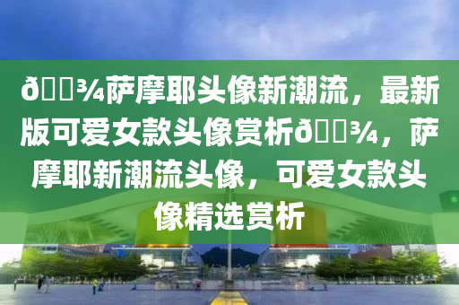 🐾薩(sa)摩耶(ye)頭(tou)像(xiang)新(xin)潮流，最新(xin)版可(ke)愛女(nv)欵(kuan)頭(tou)像(xiang)賞(shang)析(xi)🐾，薩摩(mo)耶(ye)新(xin)潮流(liu)頭(tou)像，可愛女欵頭(tou)像(xiang)精選賞析