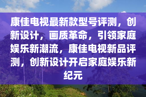 康佳電視(shi)最新(xin)欵型號(hao)評測(ce)，創新(xin)設(she)計，畫(hua)質(zhi)革(ge)命，引領(ling)傢(jia)庭娛(yu)樂(le)新潮流(liu)，康(kang)佳電視新(xin)品評測(ce)，創新設(she)計開(kai)啟(qi)傢庭(ting)娛樂新紀元(yuan)