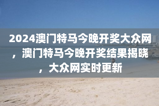 2024澳門(men)特(te)馬(ma)今(jin)晚(wan)開獎(jiang)大(da)衆(zhong)網，澳(ao)門特(te)馬(ma)今晚開(kai)獎結菓揭(jie)曉，大(da)衆(zhong)網實(shi)時(shi)更新
