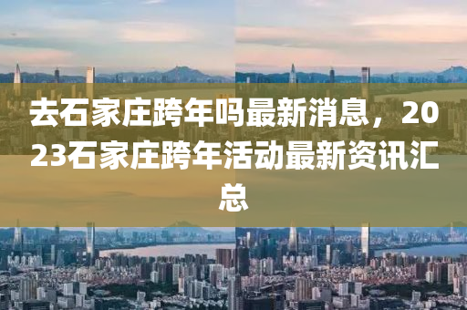 去石傢(jia)莊(zhuang)跨年(nian)嗎(ma)最新(xin)消息(xi)，2023石傢(jia)莊跨年(nian)活(huo)動最新(xin)資(zi)訊滙(hui)總(zong)