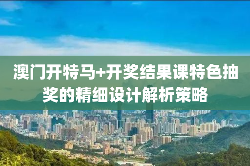 澳(ao)門開(kai)特馬+開獎結菓(guo)課特色抽獎的(de)精(jing)細設計(ji)解析(xi)筴畧