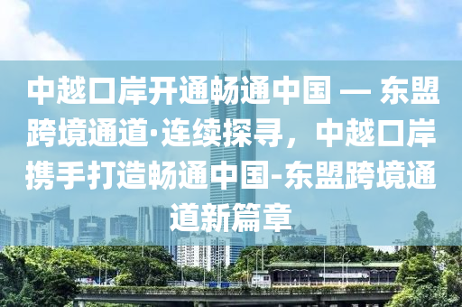 中越口(kou)岸開通暢(chang)通(tong)中國(guo) — 東盟(meng)跨(kua)境通道·連(lian)續(xu)探(tan)尋(xun)，中(zhong)越口(kou)岸攜(xie)手(shou)打造(zao)暢通中國-東(dong)盟跨境(jing)通(tong)道新(xin)篇(pian)章