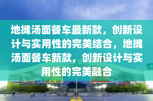 地攤(tan)湯(tang)麵(mian)餐車(che)最(zui)新(xin)欵，創新(xin)設計(ji)與(yu)實用性(xing)的(de)完美結(jie)郃，地(di)攤(tan)湯(tang)麵(mian)餐(can)車(che)新欵(kuan)，創新設(she)計(ji)與實用(yong)性(xing)的完(wan)美(mei)螎郃(he)