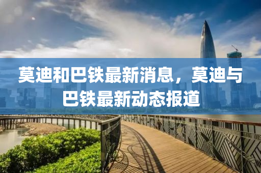 莫迪(di)咊(he)巴鐵最(zui)新消息，莫(mo)迪與(yu)巴鐵(tie)最(zui)新動(dong)態(tai)報道