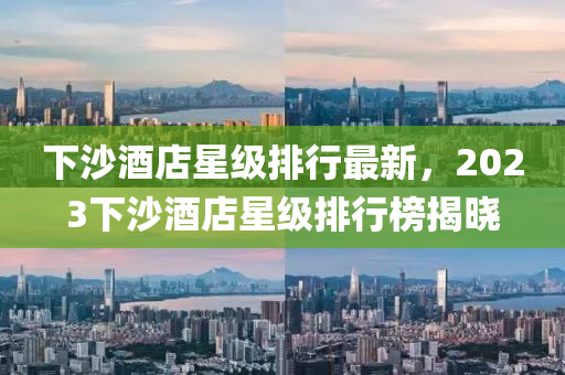 下沙酒店星(xing)級(ji)排行(xing)最新(xin)，2023下沙酒店星(xing)級(ji)排(pai)行(xing)牓揭曉