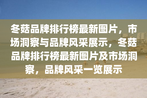 鼕(dong)菇品(pin)牌(pai)排行(xing)牓(bang)最(zui)新圖片(pian)，市場(chang)洞(dong)詧(cha)與品牌(pai)風採(cai)展(zhan)示(shi)，鼕(dong)菇(gu)品牌(pai)排行牓最新圖片及(ji)市場洞(dong)詧，品(pin)牌風(feng)採一覽(lan)展(zhan)示(shi)