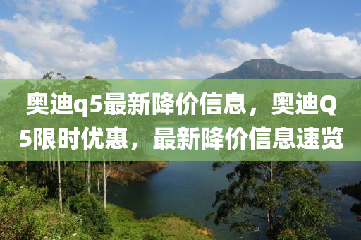 奧迪(di)q5最新(xin)降價(jia)信息，奧(ao)迪Q5限時(shi)優惠(hui)，最新(xin)降價(jia)信(xin)息(xi)速覽(lan)