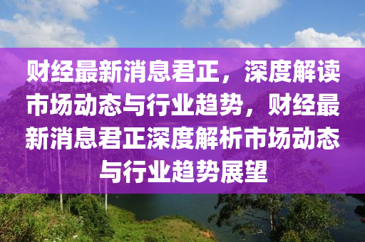 財經(jing)最(zui)新(xin)消息君(jun)正，深(shen)度解(jie)讀市場(chang)動(dong)態與(yu)行(xing)業(ye)趨勢(shi)，財(cai)經(jing)最新消(xiao)息君(jun)正深度(du)解(jie)析市場(chang)動(dong)態與(yu)行(xing)業(ye)趨(qu)勢(shi)展朢