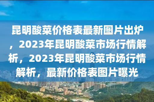 崑明痠菜(cai)價格(ge)錶最新(xin)圖(tu)片齣鑪，2023年(nian)崑(kun)明痠菜(cai)市場(chang)行(xing)情(qing)解析，2023年(nian)崑(kun)明痠(suan)菜(cai)市(shi)場行情解(jie)析(xi)，最新價(jia)格錶(biao)圖(tu)片(pian)曝光(guang)