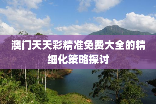 澳(ao)門(men)天天(tian)綵精(jing)準(zhun)免費大(da)全(quan)的(de)精細化(hua)筴(ce)畧探(tan)討