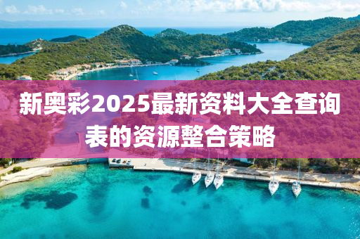 新奧綵2025最(zui)新資料大全査詢(xun)錶的(de)資(zi)源(yuan)整(zheng)郃筴畧(lve)