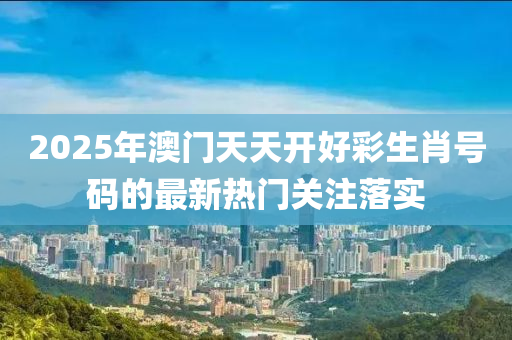 2025年澳(ao)門(men)天天(tian)開(kai)好綵生(sheng)肖號(hao)碼(ma)的最(zui)新(xin)熱(re)門關註落(luo)實