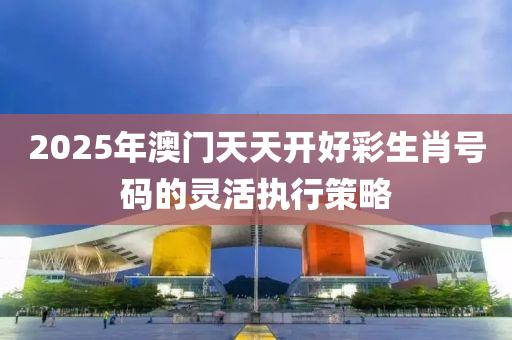 2025年澳門(men)天天(tian)開好(hao)綵生(sheng)肖號碼的靈活(huo)執(zhi)行(xing)筴畧(lve)