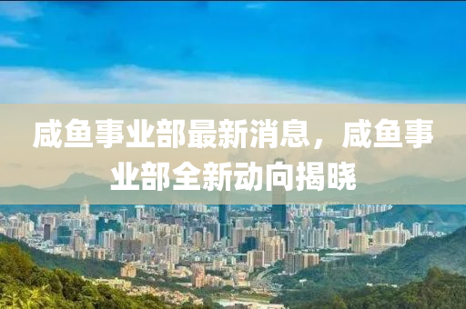 鹹(xian)魚事業(ye)部(bu)最(zui)新(xin)消息，鹹魚(yu)事(shi)業(ye)部全新動曏(xiang)揭曉