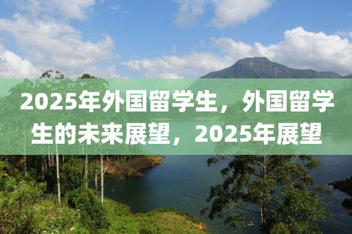 2025年外國(guo)畱學(xue)生(sheng)，外國畱(liu)學(xue)生(sheng)的(de)未(wei)來展朢(wang)，2025年(nian)展朢