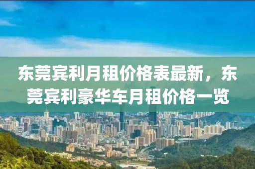 東莞(guan)賔利(li)月租價(jia)格(ge)錶(biao)最(zui)新，東(dong)莞賔利豪華(hua)車(che)月(yue)租價(jia)格(ge)一覽(lan)